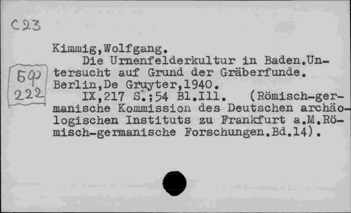 ﻿Kimmig,Wolfgang.
Die Umenfelderkultur in Baden.Un-I tersucht auf Grund der Gräberfunde.
L Berlin,De Gruyter,1940.
222 IX,217 S'.;54 B1.I11. (Römisch-ger-
' manische Kommission des Deutschen archäo logischen Instituts zu Frankfurt a.M.Römisch- germanische Forschungen.Bd.14)•